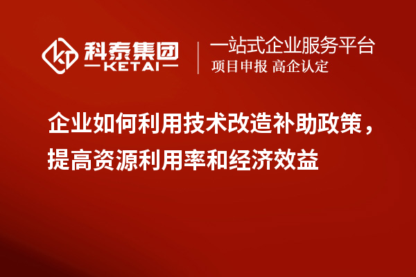 企業(yè)如何利用技術改造補助政策，提高資源利用率和經濟效益