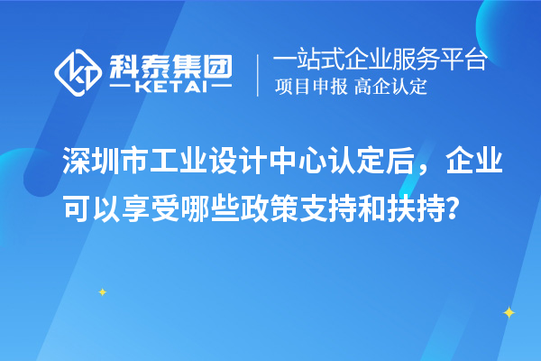 深圳市工業(yè)設計中心認定后，企業(yè)可以享受哪些政策支持和扶持？