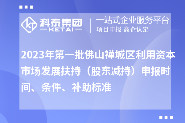 2023年第一批佛山禪城區(qū)利用資本市場發(fā)展扶持（股東減持）申報時間、條件、補助標準