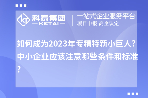 如何成為2023年專精特新小巨人?中小企業(yè)應(yīng)該注意哪些條件和標(biāo)準(zhǔn)?