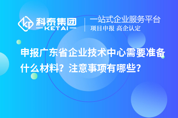 申報廣東省企業(yè)技術(shù)中心需要準(zhǔn)備什么材料？注意事項有哪些？