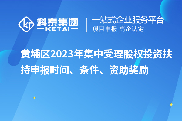 黃埔區(qū)2023年集中受理股權(quán)投資扶持申報(bào)時(shí)間、條件、資助獎勵