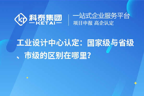 工業(yè)設(shè)計中心認定：國家級與省級、市級的區(qū)別在哪里？