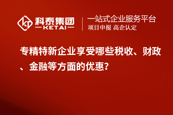 專精特新企業(yè)享受哪些稅收、財政、金融等方面的優(yōu)惠？