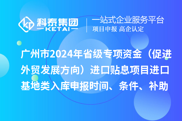 廣州市2024年省級專項資金（促進外貿(mào)發(fā)展方向）進口貼息項目進口基地類入庫申報時間、條件、補助獎勵