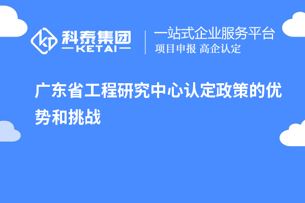 廣東省工程研究中心認(rèn)定政策的優(yōu)勢(shì)和挑戰(zhàn)