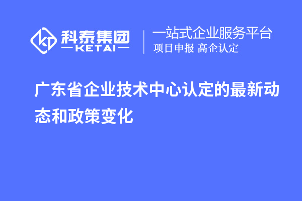 廣東省企業(yè)技術(shù)中心認定的最新動態(tài)和政策變化