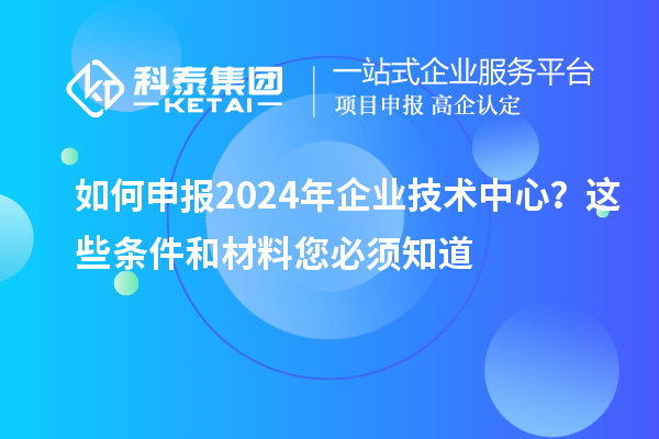 如何申報2024年企業(yè)技術(shù)中心？這些條件和材料您必須知道