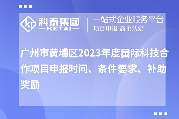 廣州市黃埔區(qū)2023年度國際科技合作項目申報時間、條件要求、補助獎勵