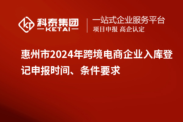 惠州市2024年跨境電商企業(yè)入庫登記申報時間、條件要求