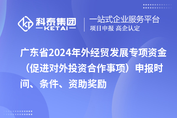 廣東省2024年外經(jīng)貿(mào)發(fā)展專項(xiàng)資金（促進(jìn)對(duì)外投資合作事項(xiàng)）申報(bào)時(shí)間、條件、資助獎(jiǎng)勵(lì)