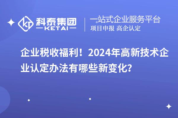 企業(yè)稅收福利！2024年高新技術(shù)企業(yè)認(rèn)定辦法有哪些新變化？