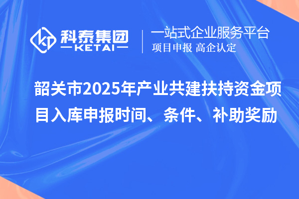 韶關市2025年產(chǎn)業(yè)共建扶持資金項目入庫申報時間、條件、補助獎勵