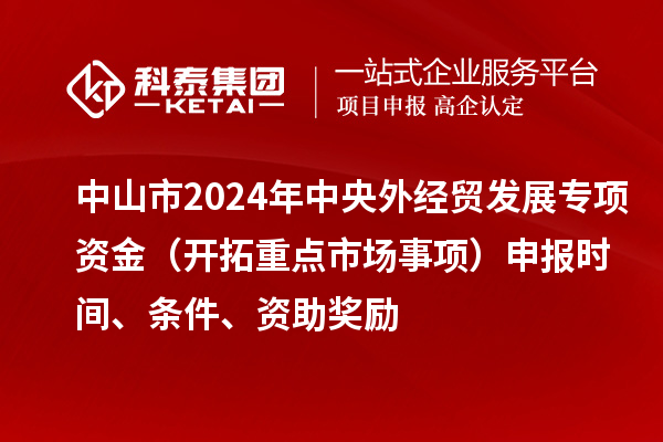 中山市2024年中央外經(jīng)貿(mào)發(fā)展專項資金（開拓重點市場事項）申報時間、條件、資助獎勵