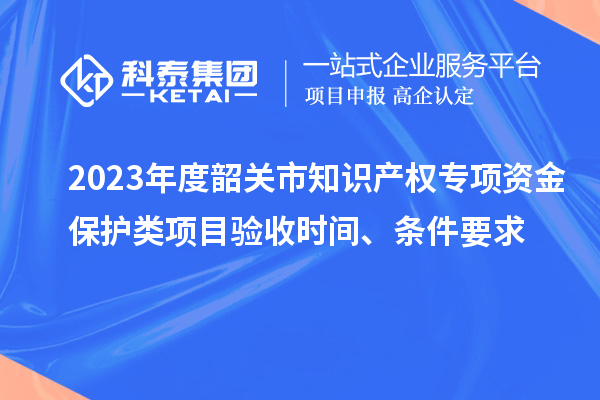 2023年度韶關(guān)市知識產(chǎn)權(quán)專項資金保護類項目驗收時間、條件要求