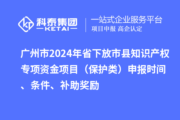 廣州市2024年省下放市縣知識產(chǎn)權(quán)專項資金項目（保護(hù)類）申報時間、條件、補(bǔ)助獎勵