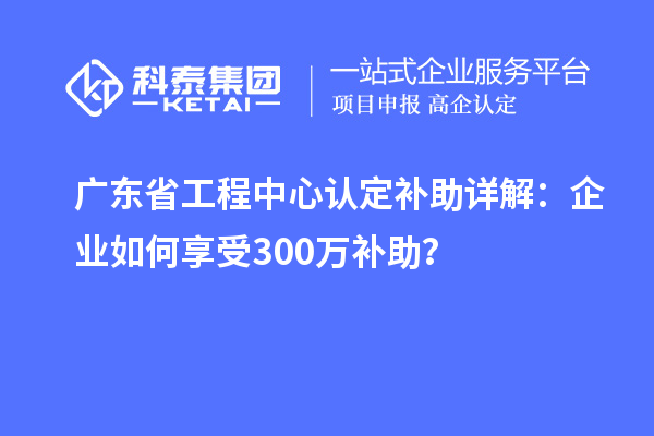 廣東省工程中心認(rèn)定補(bǔ)助詳解：企業(yè)如何享受300萬補(bǔ)助？