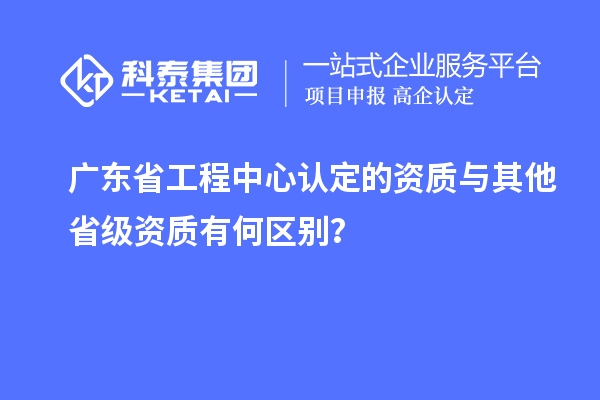 廣東省工程中心認(rèn)定的資質(zhì)與其他省級(jí)資質(zhì)有何區(qū)別？