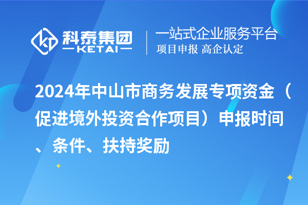 2024年中山市商務(wù)發(fā)展專項(xiàng)資金（促進(jìn)境外投資合作項(xiàng)目）申報(bào)時(shí)間、條件、扶持獎(jiǎng)勵(lì)