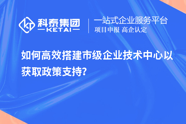 如何高效搭建市級(jí)企業(yè)技術(shù)中心以獲取政策支持？