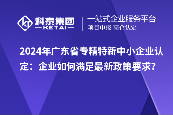 2024年廣東省<a href=http://m.gif521.com/fuwu/zhuanjingtexin.html target=_blank class=infotextkey>專精特新中小企業(yè)</a>認定：企業(yè)如何滿足最新政策要求？