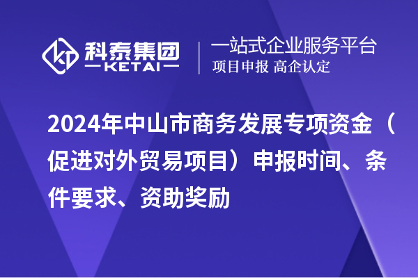 2024年中山市商務(wù)發(fā)展專項資金（促進對外貿(mào)易項目）申報時間、條件要求、資助獎勵