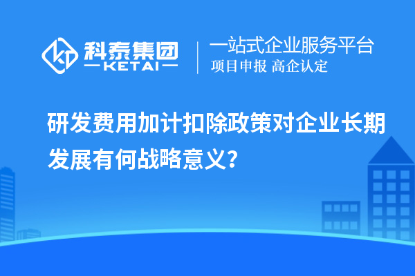 研發(fā)費(fèi)用加計(jì)扣除政策對(duì)企業(yè)長(zhǎng)期發(fā)展有何戰(zhàn)略意義？