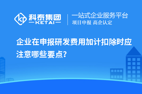 企業(yè)在申報研發(fā)費用加計扣除時應(yīng)注意哪些要點？