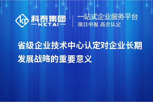 省級企業(yè)技術(shù)中心認(rèn)定對企業(yè)長期發(fā)展戰(zhàn)略的重要意義