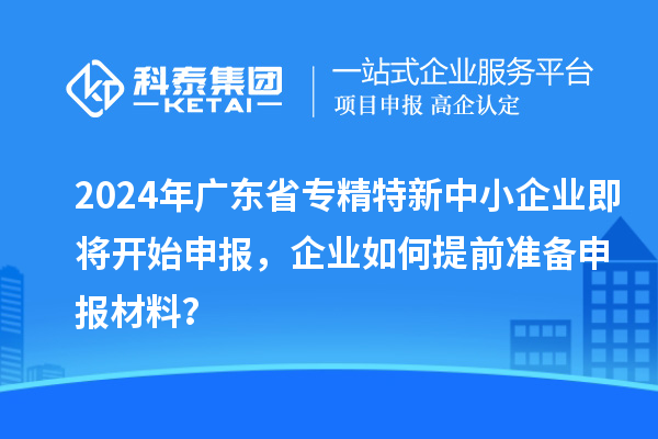 2024年廣東省專精特新中小企業(yè)即將開始申報，企業(yè)如何提前準備申報材料？