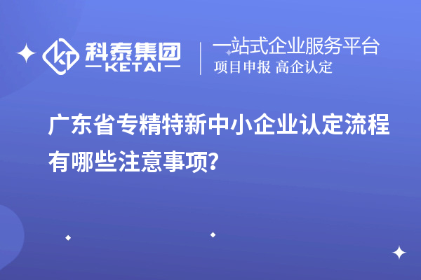 廣東省專(zhuān)精特新中小企業(yè)認(rèn)定流程有哪些注意事項(xiàng)？