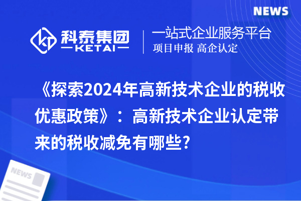 《探索2024年高新技術(shù)企業(yè)的稅收優(yōu)惠政策》：高新技術(shù)企業(yè)認定帶來的稅收減免有哪些?