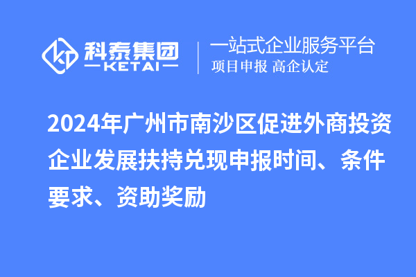 2024年廣州市南沙區(qū)促進外商投資企業(yè)發(fā)展扶持兌現(xiàn)申報時間、條件要求、資助獎勵