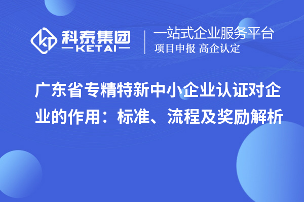 廣東省專精特新中小企業(yè)認(rèn)證對企業(yè)的作用：標(biāo)準(zhǔn)、流程及獎勵解析