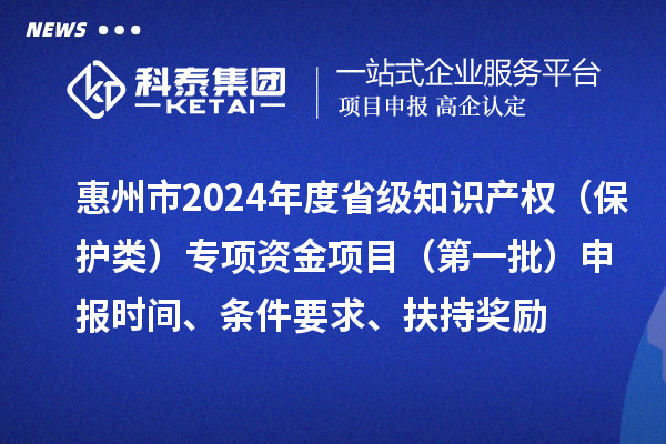 惠州市2024年度省級知識產權（保護類）專項資金項目（第一批）申報時間、條件要求、扶持獎勵