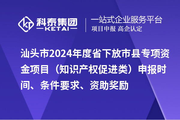 汕頭市2024年度省下放市縣專項資金項目（知識產(chǎn)權(quán)促進類）申報時間、條件要求、資助獎勵