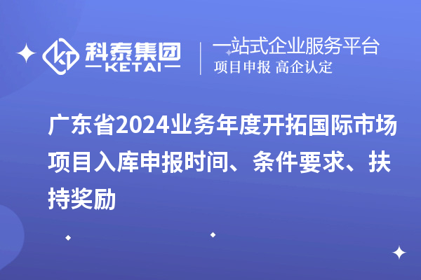 廣東省2024業(yè)務(wù)年度開拓國際市場項目入庫申報時間、條件要求、扶持獎勵