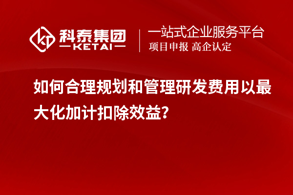 如何合理規(guī)劃和管理研發(fā)費用以最大化加計扣除效益？