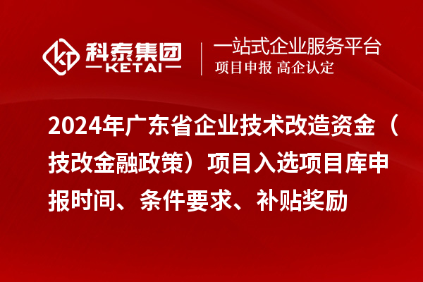 2024年廣東省企業(yè)技術(shù)改造資金（技改金融政策）項(xiàng)目入選項(xiàng)目庫申報(bào)時(shí)間、條件要求、補(bǔ)貼獎(jiǎng)勵(lì)