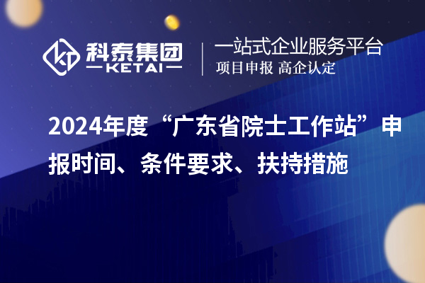 2024年度“廣東省院士工作站”申報時間、條件要求、扶持措施