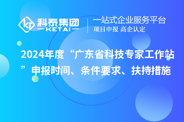 2024年度“廣東省科技專家工作站”申報(bào)時(shí)間、條件要求、扶持措施