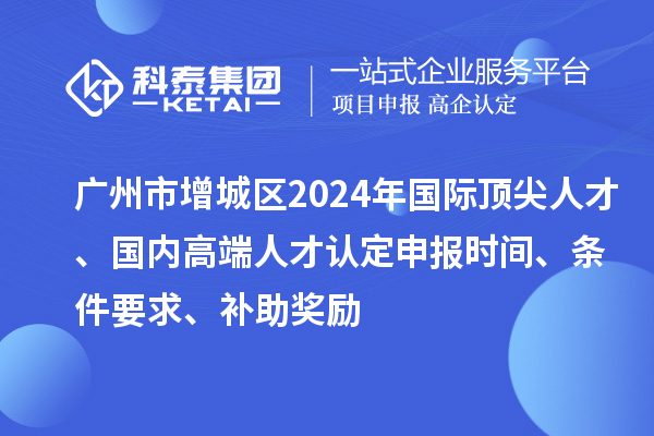 廣州市增城區(qū)2024年國際頂尖人才、國內(nèi)高端人才認(rèn)定申報時間、條件要求、補(bǔ)助獎勵