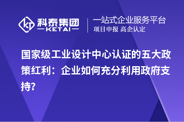 國家級工業(yè)設(shè)計中心認證的五大政策紅利：企業(yè)如何充分利用政府支持？