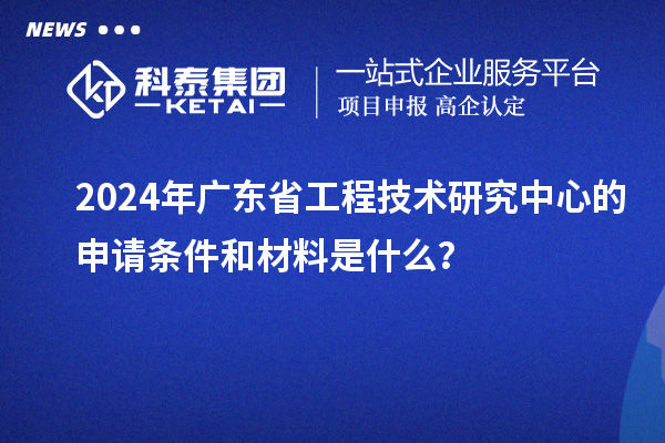 2024年廣東省工程技術(shù)研究中心的申請條件和材料是什么？