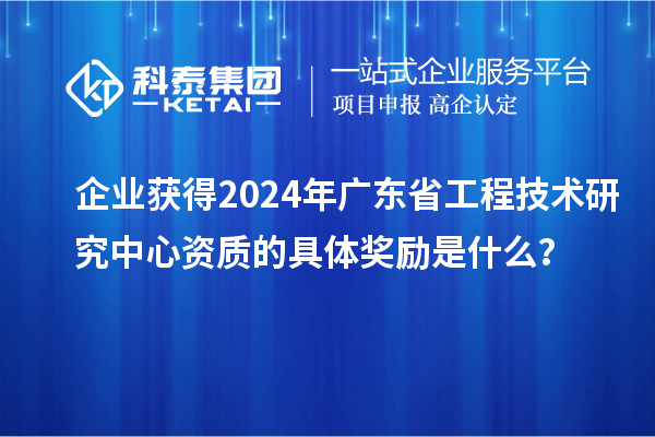 企業(yè)獲得2024年廣東省工程技術(shù)研究中心資質(zhì)的具體獎(jiǎng)勵(lì)是什么？