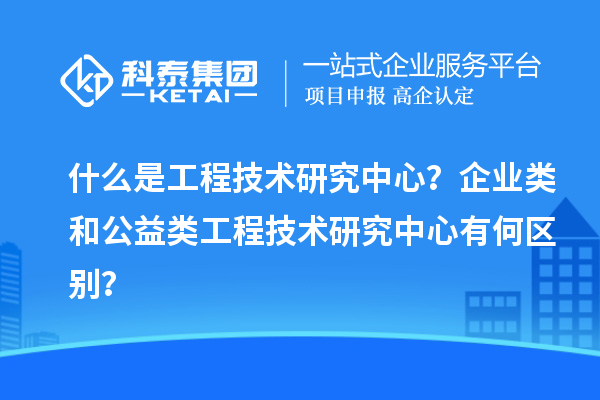 什么是工程技術(shù)研究中心？企業(yè)類和公益類工程技術(shù)研究中心有何區(qū)別？