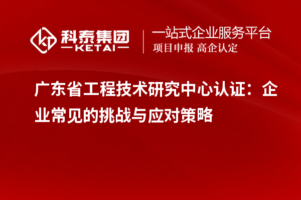 廣東省工程技術(shù)研究中心認(rèn)證：企業(yè)常見的挑戰(zhàn)與應(yīng)對策略