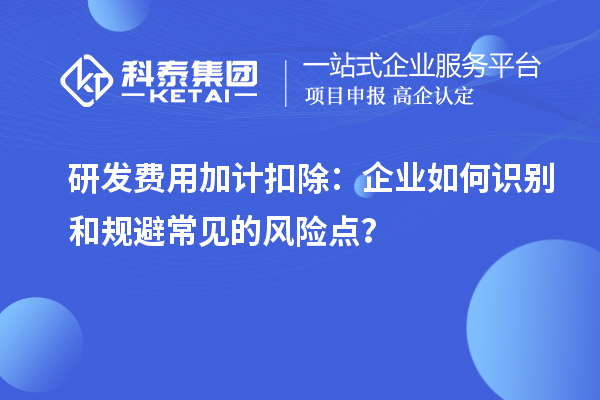 研發(fā)費(fèi)用加計(jì)扣除：企業(yè)如何識別和規(guī)避常見的風(fēng)險(xiǎn)點(diǎn)？