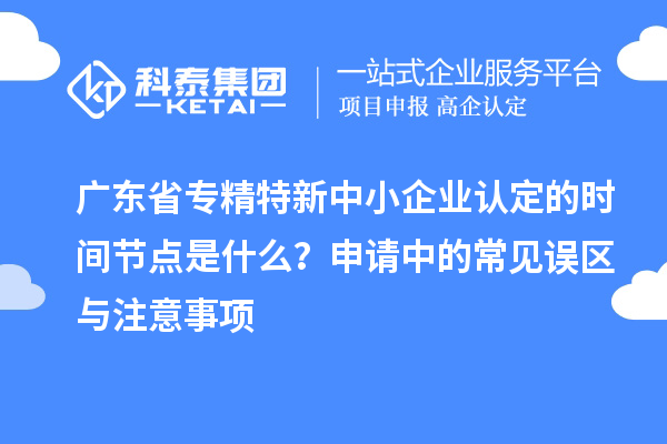 廣東省專精特新中小企業(yè)認定的時間節(jié)點是什么？申請中的常見誤區(qū)與注意事項