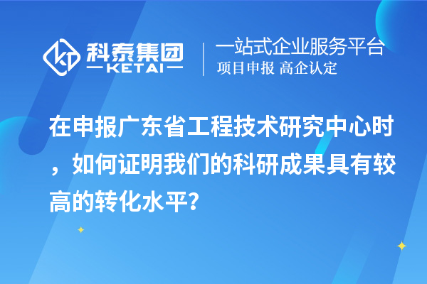 在申報廣東省工程技術研究中心時，如何證明我們的科研成果具有較高的轉化水平？